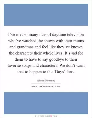 I’ve met so many fans of daytime television who’ve watched the shows with their moms and grandmas and feel like they’ve known the characters their whole lives. It’s sad for them to have to say goodbye to their favorite soaps and characters. We don’t want that to happen to the ‘Days’ fans Picture Quote #1