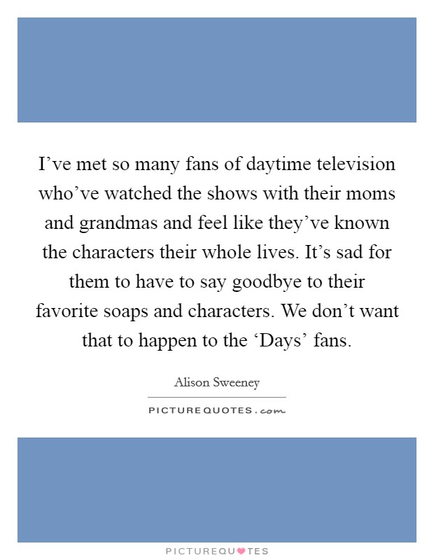 I've met so many fans of daytime television who've watched the shows with their moms and grandmas and feel like they've known the characters their whole lives. It's sad for them to have to say goodbye to their favorite soaps and characters. We don't want that to happen to the ‘Days' fans Picture Quote #1
