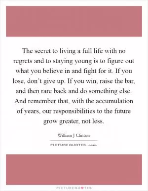 The secret to living a full life with no regrets and to staying young is to figure out what you believe in and fight for it. If you lose, don’t give up. If you win, raise the bar, and then rare back and do something else. And remember that, with the accumulation of years, our responsibilities to the future grow greater, not less Picture Quote #1
