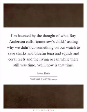 I’m haunted by the thought of what Ray Anderson calls ‘tomorrow’s child,’ asking why we didn’t do something on our watch to save sharks and bluefin tuna and squids and coral reefs and the living ocean while there still was time. Well, now is that time Picture Quote #1