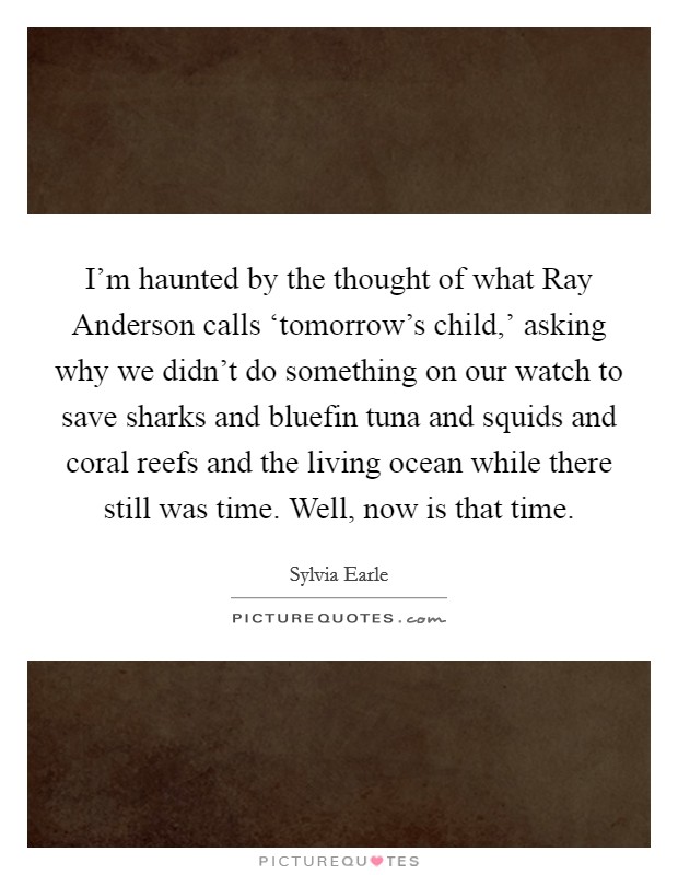 I'm haunted by the thought of what Ray Anderson calls ‘tomorrow's child,' asking why we didn't do something on our watch to save sharks and bluefin tuna and squids and coral reefs and the living ocean while there still was time. Well, now is that time Picture Quote #1