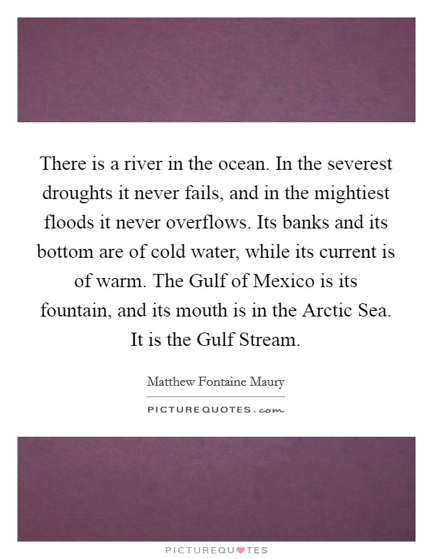 There is a river in the ocean. In the severest droughts it never fails, and in the mightiest floods it never overflows. Its banks and its bottom are of cold water, while its current is of warm. The Gulf of Mexico is its fountain, and its mouth is in the Arctic Sea. It is the Gulf Stream Picture Quote #1
