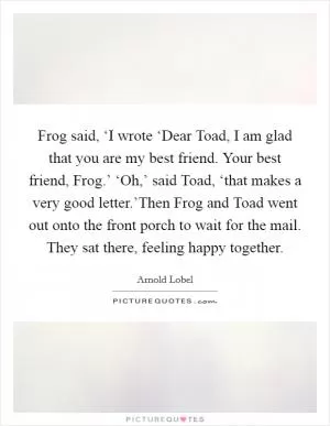 Frog said, ‘I wrote ‘Dear Toad, I am glad that you are my best friend. Your best friend, Frog.’ ‘Oh,’ said Toad, ‘that makes a very good letter.’Then Frog and Toad went out onto the front porch to wait for the mail. They sat there, feeling happy together Picture Quote #1