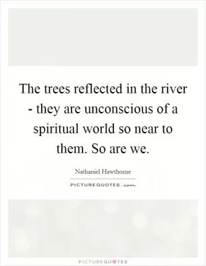 The trees reflected in the river - they are unconscious of a spiritual world so near to them. So are we Picture Quote #1
