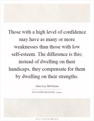Those with a high level of confidence may have as many or more weaknesses than those with low self-esteem. The difference is this; instead of dwelling on their handicaps, they compensate for them by dwelling on their strengths Picture Quote #1