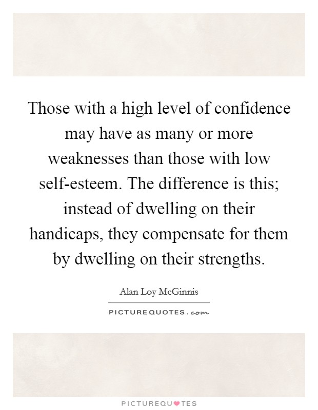 Those with a high level of confidence may have as many or more weaknesses than those with low self-esteem. The difference is this; instead of dwelling on their handicaps, they compensate for them by dwelling on their strengths Picture Quote #1