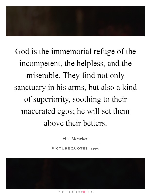 God is the immemorial refuge of the incompetent, the helpless, and the miserable. They find not only sanctuary in his arms, but also a kind of superiority, soothing to their macerated egos; he will set them above their betters Picture Quote #1