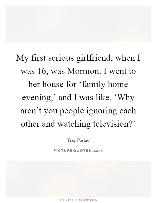 My first serious girlfriend, when I was 16, was Mormon. I went to her house for ‘family home evening,' and I was like, ‘Why aren't you people ignoring each other and watching television?' Picture Quote #1