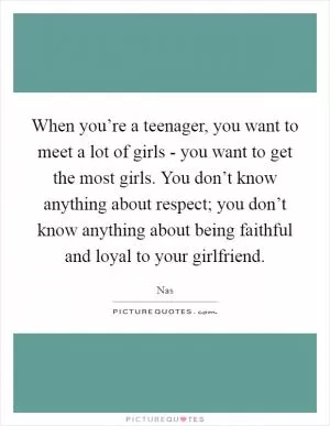 When you’re a teenager, you want to meet a lot of girls - you want to get the most girls. You don’t know anything about respect; you don’t know anything about being faithful and loyal to your girlfriend Picture Quote #1