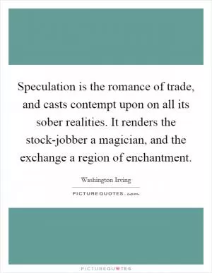 Speculation is the romance of trade, and casts contempt upon on all its sober realities. It renders the stock-jobber a magician, and the exchange a region of enchantment Picture Quote #1