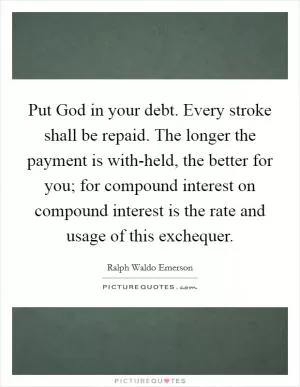Put God in your debt. Every stroke shall be repaid. The longer the payment is with-held, the better for you; for compound interest on compound interest is the rate and usage of this exchequer Picture Quote #1