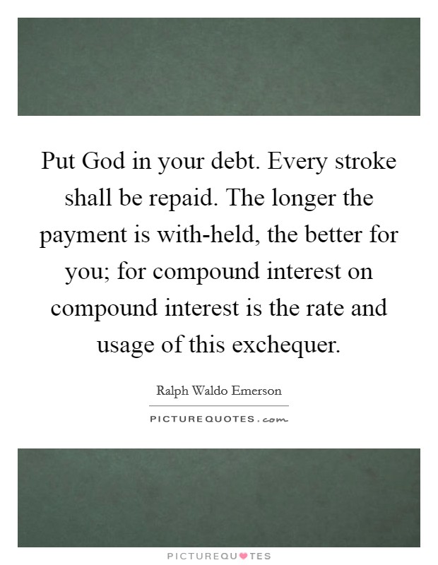 Put God in your debt. Every stroke shall be repaid. The longer the payment is with-held, the better for you; for compound interest on compound interest is the rate and usage of this exchequer Picture Quote #1