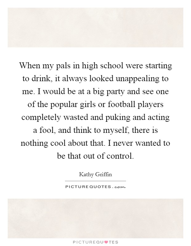 When my pals in high school were starting to drink, it always looked unappealing to me. I would be at a big party and see one of the popular girls or football players completely wasted and puking and acting a fool, and think to myself, there is nothing cool about that. I never wanted to be that out of control Picture Quote #1