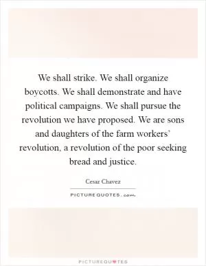 We shall strike. We shall organize boycotts. We shall demonstrate and have political campaigns. We shall pursue the revolution we have proposed. We are sons and daughters of the farm workers’ revolution, a revolution of the poor seeking bread and justice Picture Quote #1