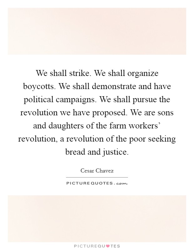 We shall strike. We shall organize boycotts. We shall demonstrate and have political campaigns. We shall pursue the revolution we have proposed. We are sons and daughters of the farm workers' revolution, a revolution of the poor seeking bread and justice Picture Quote #1