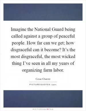 Imagine the National Guard being called against a group of peaceful people. How far can we get; how disgraceful can it become? It’s the most disgraceful, the most wicked thing I’ve seen in all my years of organizing farm labor Picture Quote #1