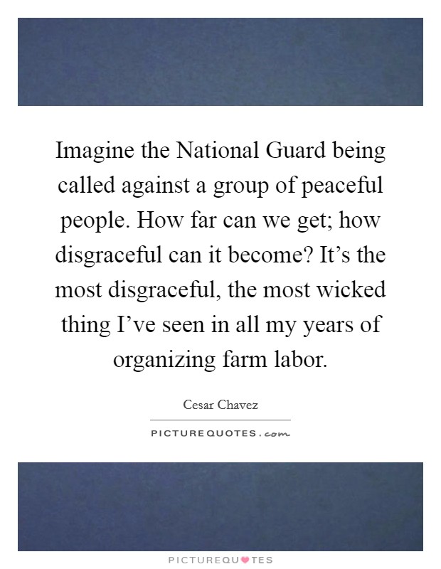 Imagine the National Guard being called against a group of peaceful people. How far can we get; how disgraceful can it become? It's the most disgraceful, the most wicked thing I've seen in all my years of organizing farm labor Picture Quote #1