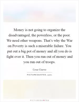 Money is not going to organize the disadvantaged, the powerless, or the poor. We need other weapons. That’s why the War on Poverty is such a miserable failure. You put out a big pot of money and all you do is fight over it. Then you run out of money and you run out of troops Picture Quote #1