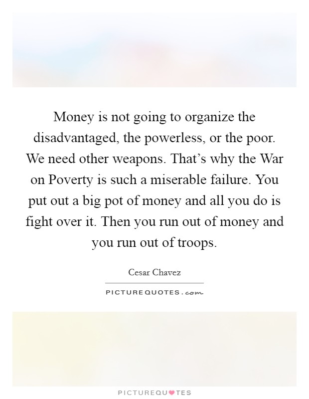 Money is not going to organize the disadvantaged, the powerless, or the poor. We need other weapons. That's why the War on Poverty is such a miserable failure. You put out a big pot of money and all you do is fight over it. Then you run out of money and you run out of troops Picture Quote #1