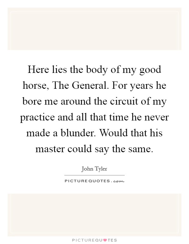 Here lies the body of my good horse, The General. For years he bore me around the circuit of my practice and all that time he never made a blunder. Would that his master could say the same Picture Quote #1