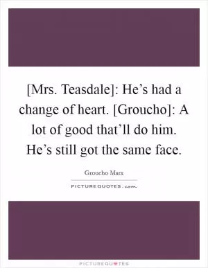 [Mrs. Teasdale]: He’s had a change of heart. [Groucho]: A lot of good that’ll do him. He’s still got the same face Picture Quote #1