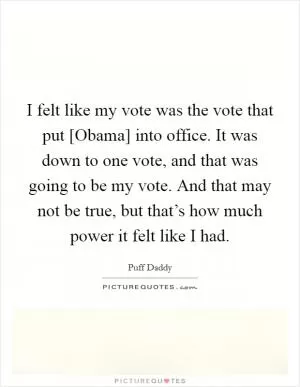 I felt like my vote was the vote that put [Obama] into office. It was down to one vote, and that was going to be my vote. And that may not be true, but that’s how much power it felt like I had Picture Quote #1