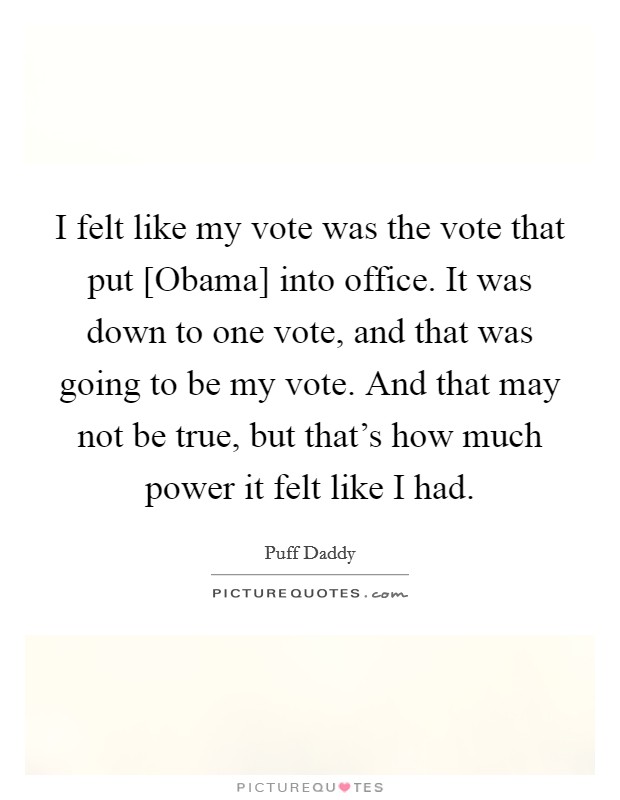 I felt like my vote was the vote that put [Obama] into office. It was down to one vote, and that was going to be my vote. And that may not be true, but that's how much power it felt like I had Picture Quote #1