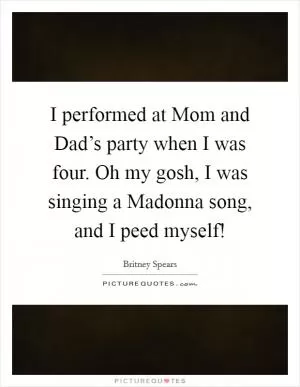 I performed at Mom and Dad’s party when I was four. Oh my gosh, I was singing a Madonna song, and I peed myself! Picture Quote #1