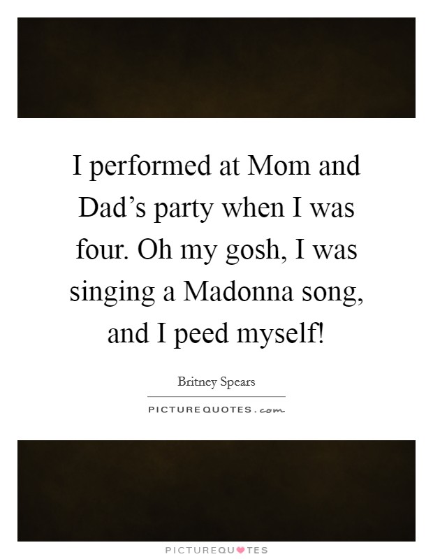 I performed at Mom and Dad's party when I was four. Oh my gosh, I was singing a Madonna song, and I peed myself! Picture Quote #1