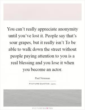 You can’t really appreciate anonymity until you’ve lost it. People say that’s sour grapes, but it really isn’t To be able to walk down the street without people paying attention to you is a real blessing and you lose it when you become an actor Picture Quote #1