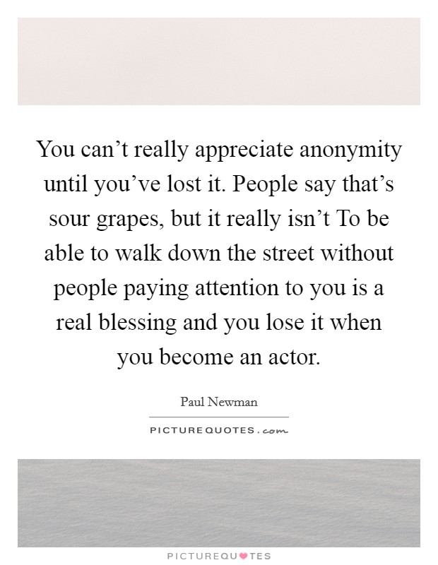 You can't really appreciate anonymity until you've lost it. People say that's sour grapes, but it really isn't To be able to walk down the street without people paying attention to you is a real blessing and you lose it when you become an actor Picture Quote #1