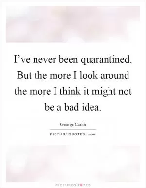 I’ve never been quarantined. But the more I look around the more I think it might not be a bad idea Picture Quote #1
