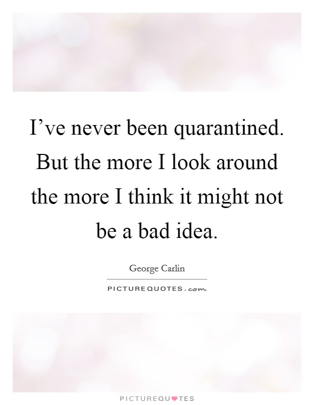 I've never been quarantined. But the more I look around the more I think it might not be a bad idea Picture Quote #1