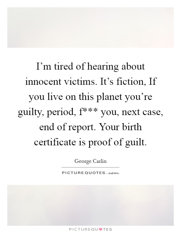 I'm tired of hearing about innocent victims. It's fiction, If you live on this planet you're guilty, period, f*** you, next case, end of report. Your birth certificate is proof of guilt Picture Quote #1