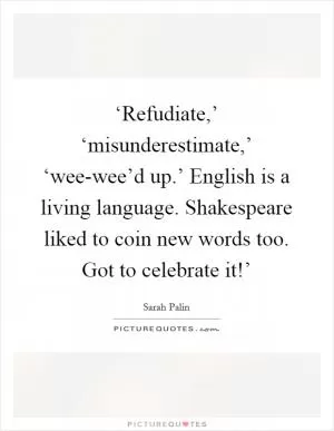 ‘Refudiate,’ ‘misunderestimate,’ ‘wee-wee’d up.’ English is a living language. Shakespeare liked to coin new words too. Got to celebrate it!’ Picture Quote #1