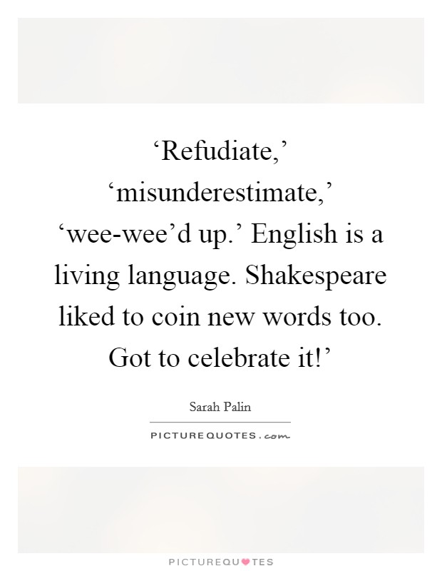 ‘Refudiate,' ‘misunderestimate,' ‘wee-wee'd up.' English is a living language. Shakespeare liked to coin new words too. Got to celebrate it!' Picture Quote #1