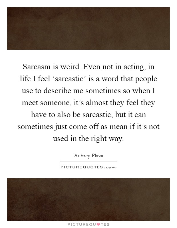 Sarcasm is weird. Even not in acting, in life I feel ‘sarcastic' is a word that people use to describe me sometimes so when I meet someone, it's almost they feel they have to also be sarcastic, but it can sometimes just come off as mean if it's not used in the right way Picture Quote #1