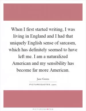 When I first started writing, I was living in England and I had that uniquely English sense of sarcasm, which has definitely seemed to have left me. I am a naturalized American and my sensibility has become far more American Picture Quote #1