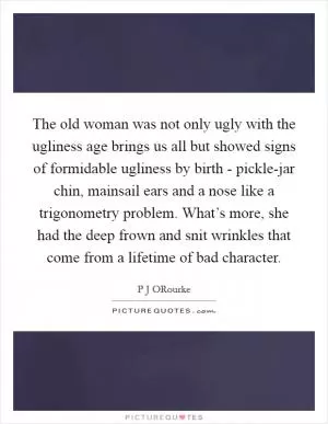 The old woman was not only ugly with the ugliness age brings us all but showed signs of formidable ugliness by birth - pickle-jar chin, mainsail ears and a nose like a trigonometry problem. What’s more, she had the deep frown and snit wrinkles that come from a lifetime of bad character Picture Quote #1