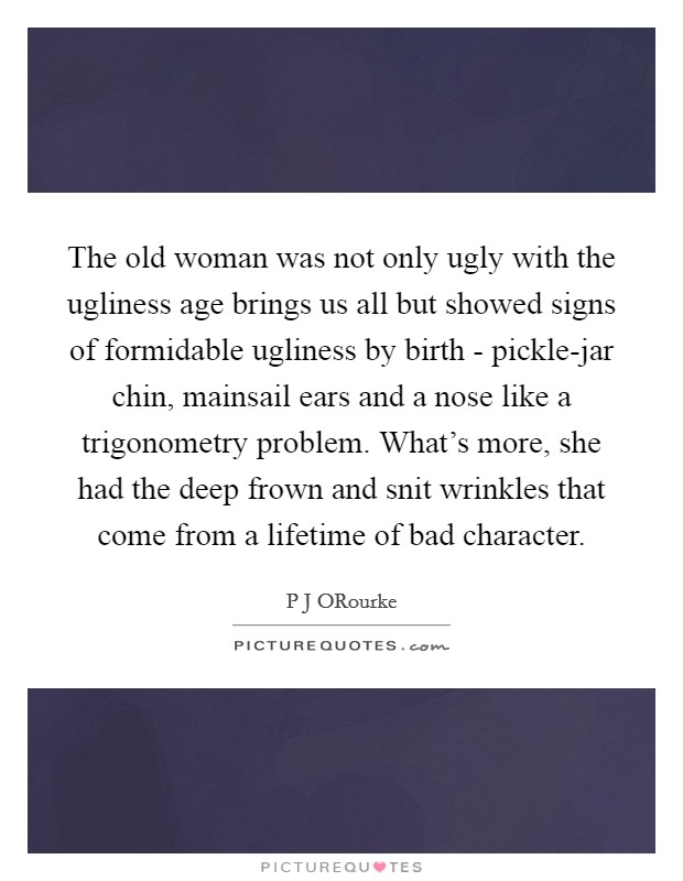 The old woman was not only ugly with the ugliness age brings us all but showed signs of formidable ugliness by birth - pickle-jar chin, mainsail ears and a nose like a trigonometry problem. What's more, she had the deep frown and snit wrinkles that come from a lifetime of bad character Picture Quote #1
