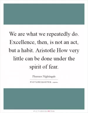 We are what we repeatedly do. Excellence, then, is not an act, but a habit. Aristotle How very little can be done under the spirit of fear Picture Quote #1