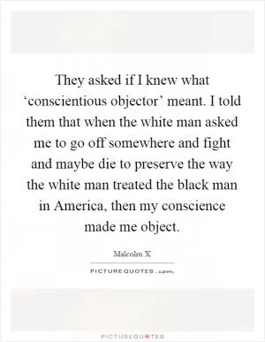They asked if I knew what ‘conscientious objector’ meant. I told them that when the white man asked me to go off somewhere and fight and maybe die to preserve the way the white man treated the black man in America, then my conscience made me object Picture Quote #1