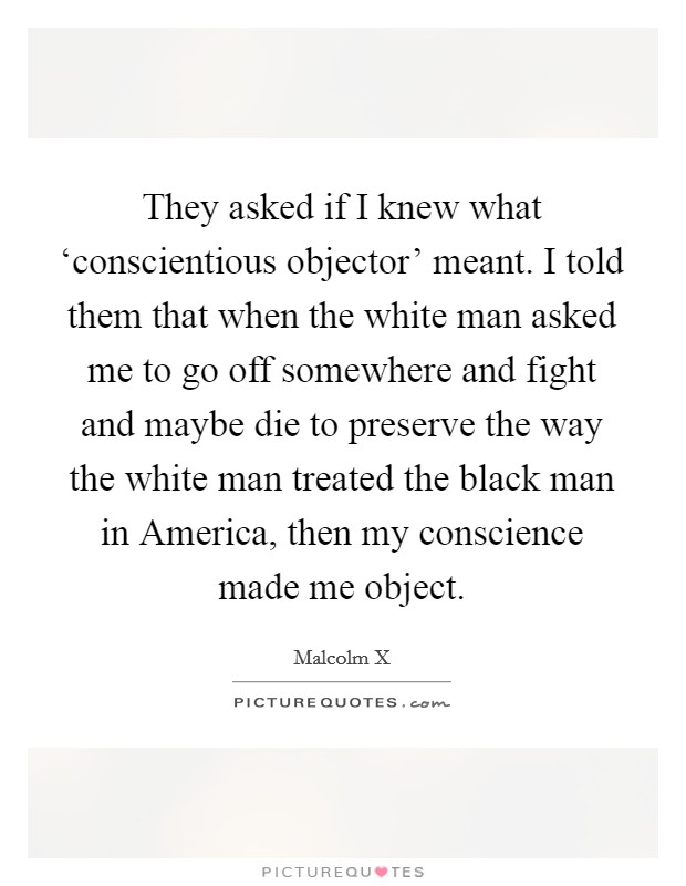 They asked if I knew what ‘conscientious objector' meant. I told them that when the white man asked me to go off somewhere and fight and maybe die to preserve the way the white man treated the black man in America, then my conscience made me object Picture Quote #1