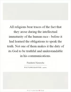 All religions bear traces of the fact that they arose during the intellectual immaturity of the human race - before it had learned the obligations to speak the truth. Not one of them makes it the duty of its God to be truthful and understandable in his communications Picture Quote #1