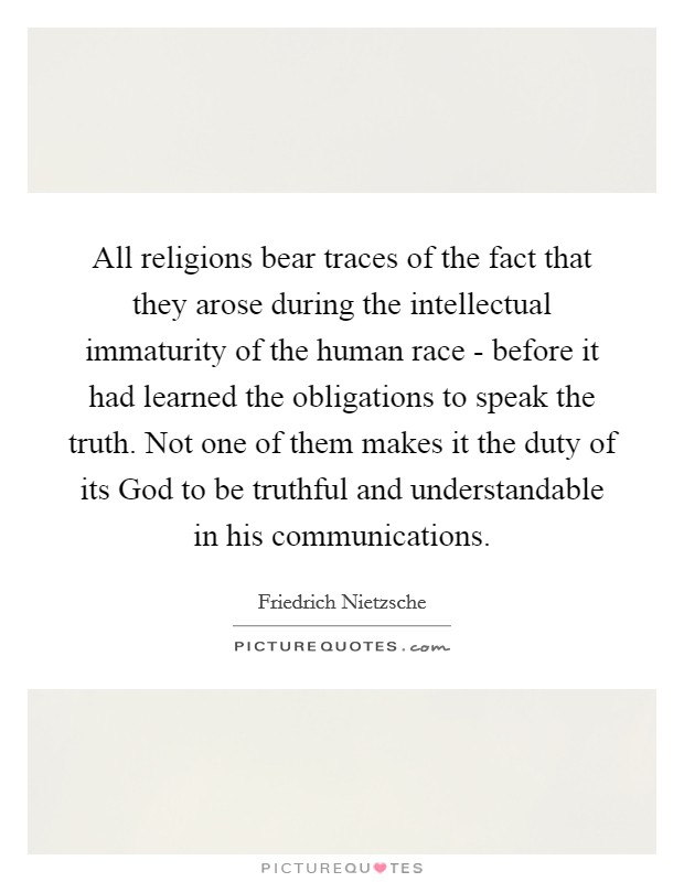 All religions bear traces of the fact that they arose during the intellectual immaturity of the human race - before it had learned the obligations to speak the truth. Not one of them makes it the duty of its God to be truthful and understandable in his communications Picture Quote #1