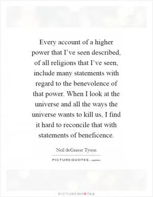 Every account of a higher power that I’ve seen described, of all religions that I’ve seen, include many statements with regard to the benevolence of that power. When I look at the universe and all the ways the universe wants to kill us, I find it hard to reconcile that with statements of beneficence Picture Quote #1