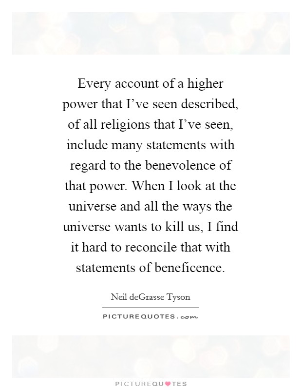 Every account of a higher power that I’ve seen described, of all religions that I’ve seen, include many statements with regard to the benevolence of that power. When I look at the universe and all the ways the universe wants to kill us, I find it hard to reconcile that with statements of beneficence Picture Quote #1