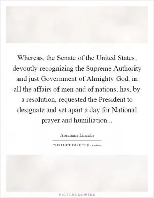 Whereas, the Senate of the United States, devoutly recognizing the Supreme Authority and just Government of Almighty God, in all the affairs of men and of nations, has, by a resolution, requested the President to designate and set apart a day for National prayer and humiliation Picture Quote #1