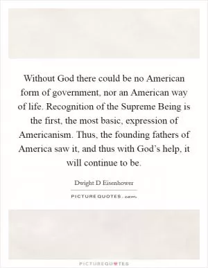 Without God there could be no American form of government, nor an American way of life. Recognition of the Supreme Being is the first, the most basic, expression of Americanism. Thus, the founding fathers of America saw it, and thus with God’s help, it will continue to be Picture Quote #1