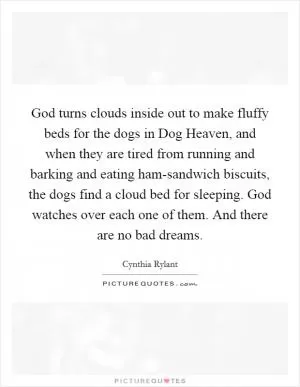 God turns clouds inside out to make fluffy beds for the dogs in Dog Heaven, and when they are tired from running and barking and eating ham-sandwich biscuits, the dogs find a cloud bed for sleeping. God watches over each one of them. And there are no bad dreams Picture Quote #1